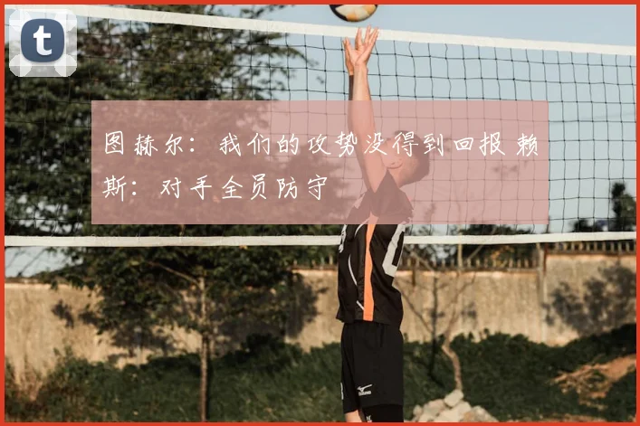 图赫尔：我们的攻势没得到回报 赖斯：对手全员防守