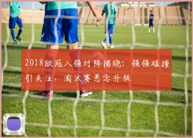 2018欧冠八强对阵揭晓:强强碰撞引关注,淘汰赛悬念升级