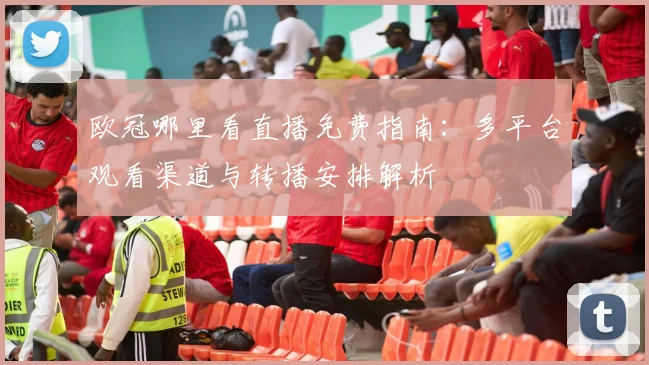 欧冠哪里看直播免费指南：多平台观看渠道与转播安排解析