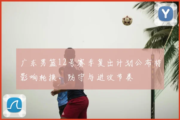 广东男篮12号赛季复出计划公布将影响轮换、防守与进攻节奏