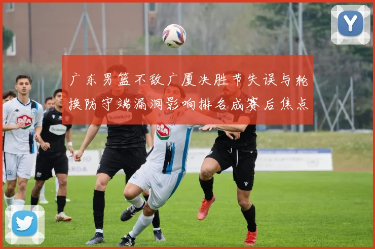 广东男篮不敌广厦决胜节失误与轮换防守端漏洞影响排名成赛后焦点