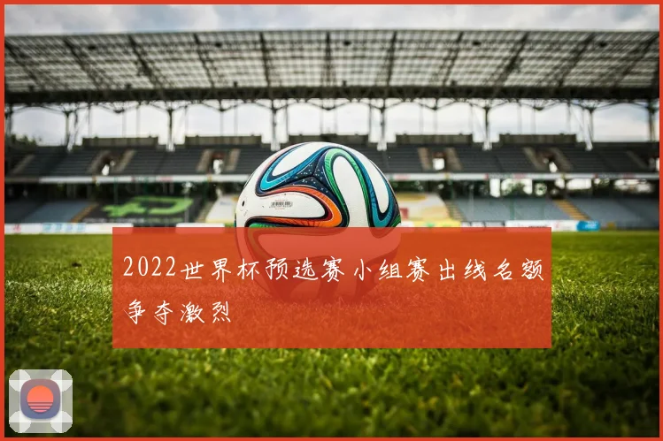 2022世界杯预选赛小组赛出线名额争夺激烈