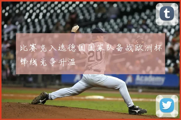 比赛克入选德国国家队备战欧洲杯锋线竞争升温