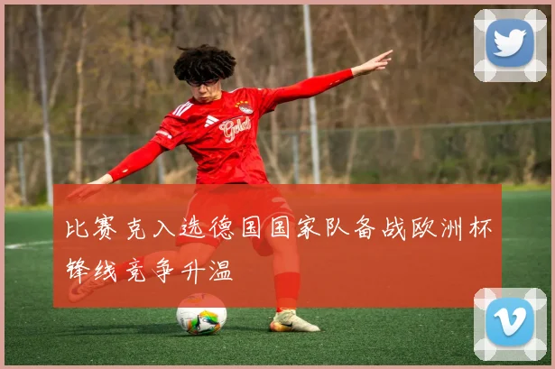 比赛克入选德国国家队备战欧洲杯锋线竞争升温