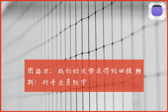 图赫尔：我们的攻势没得到回报 赖斯：对手全员防守