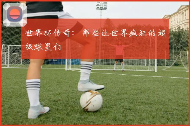 世界杯传奇:那些让世界疯狂的超级球星们
