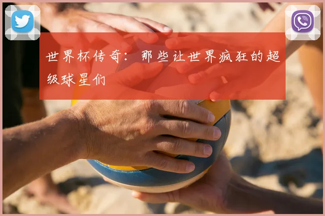 世界杯传奇:那些让世界疯狂的超级球星们