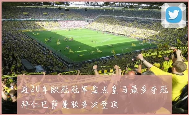 近20年欧冠冠军盘点皇马最多夺冠拜仁巴萨曼联多次登顶