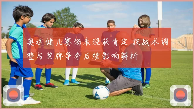 奥运健儿赛场表现获肯定 技战术调整与奖牌争夺后续影响解析