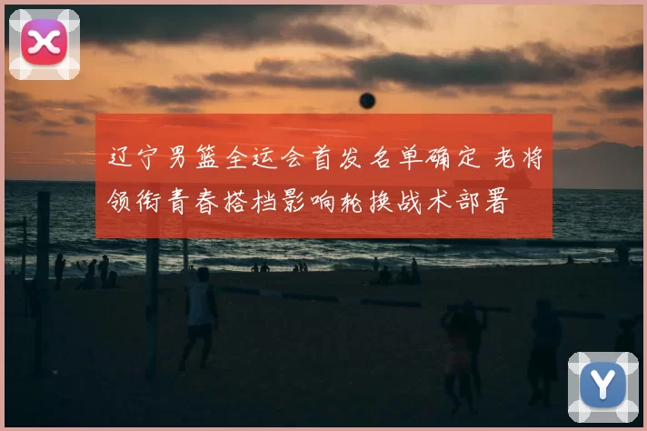 辽宁男篮全运会首发名单确定 老将领衔青春搭档影响轮换战术部署