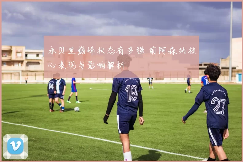 永贝里巅峰状态有多强 前阿森纳核心表现与影响解析