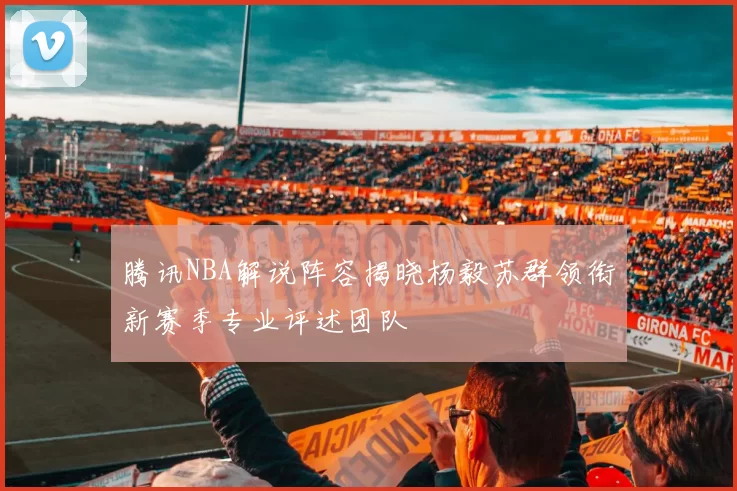 腾讯NBA解说阵容揭晓杨毅苏群领衔新赛季专业评述团队