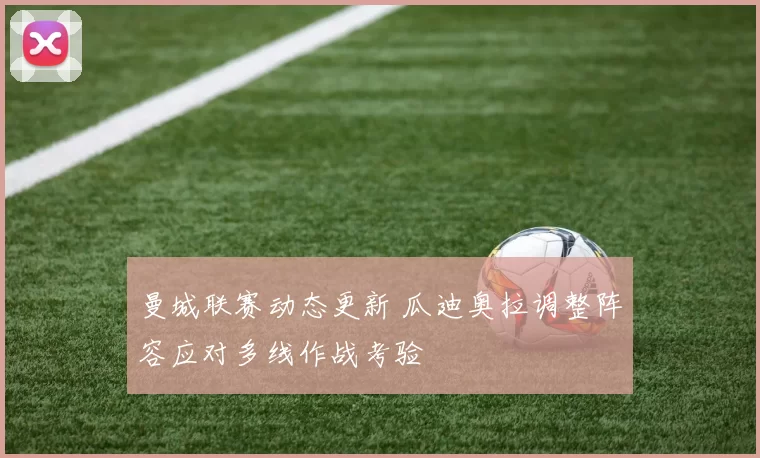 曼城联赛动态更新 瓜迪奥拉调整阵容应对多线作战考验