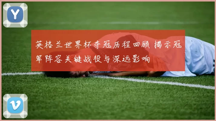 英格兰世界杯夺冠历程回顾 揭示冠军阵容关键战役与深远影响