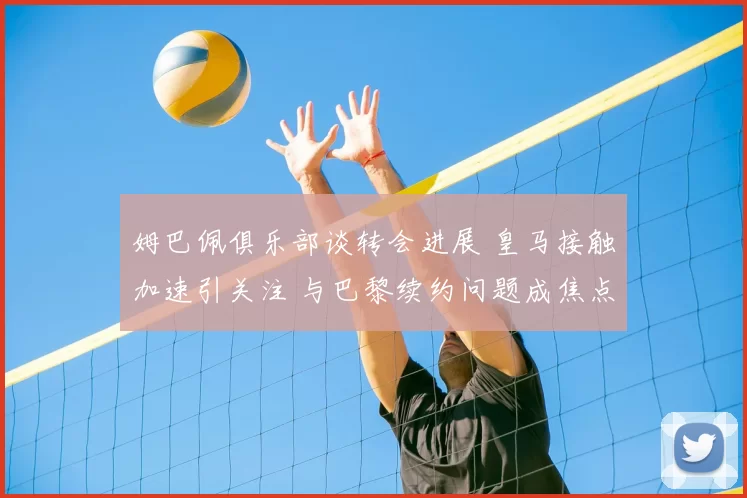 姆巴佩俱乐部谈转会进展 皇马接触加速引关注 与巴黎续约问题成焦点