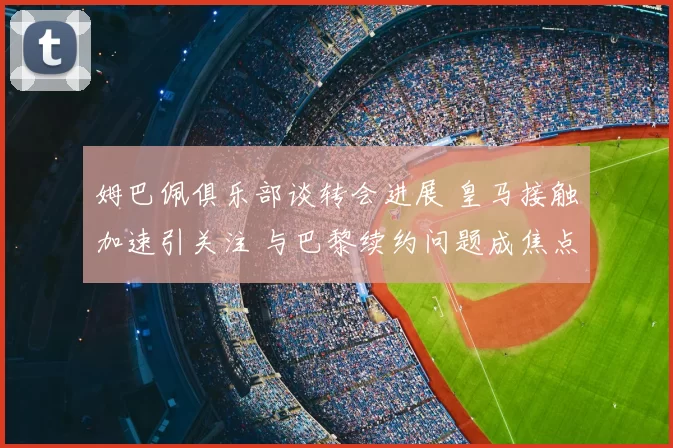 姆巴佩俱乐部谈转会进展 皇马接触加速引关注 与巴黎续约问题成焦点