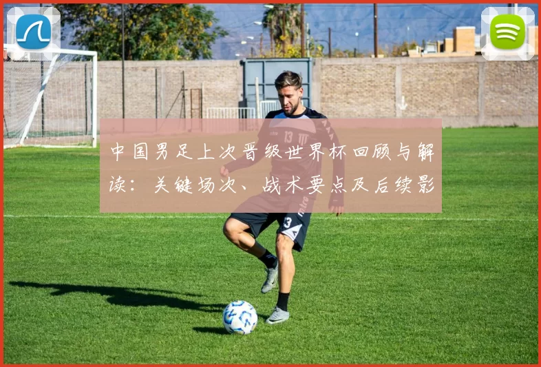 中国男足上次晋级世界杯回顾与解读:关键场次、战术要点及后续影响