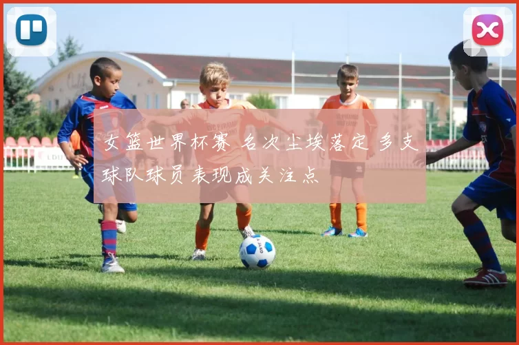 女篮世界杯赛 名次尘埃落定 多支球队球员表现成关注点