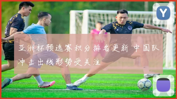 亚洲杯预选赛积分排名更新 中国队冲击出线形势受关注