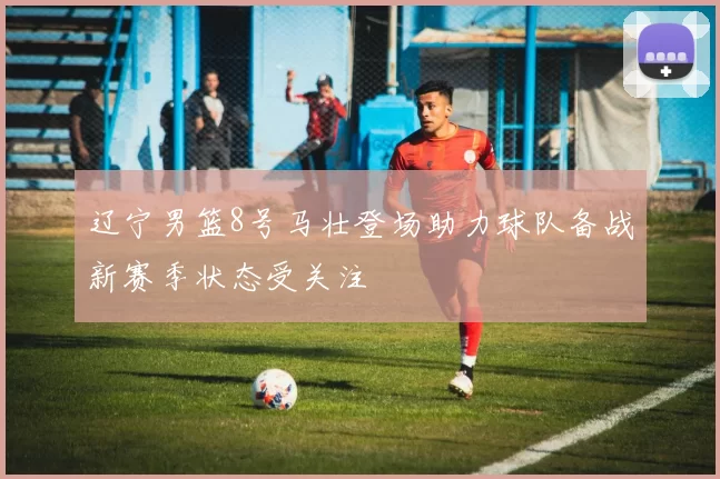 辽宁男篮8号马壮登场助力球队备战新赛季状态受关注