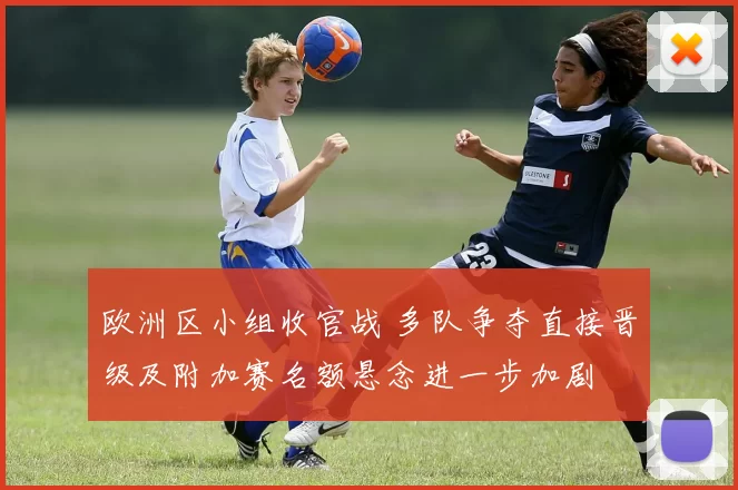 欧洲区小组收官战 多队争夺直接晋级及附加赛名额悬念进一步加剧