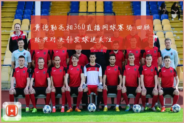 费德勒亮相360直播网球赛场 回顾经典对决引发球迷关注