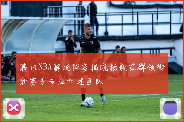 腾讯NBA解说阵容揭晓杨毅苏群领衔新赛季专业评述团队