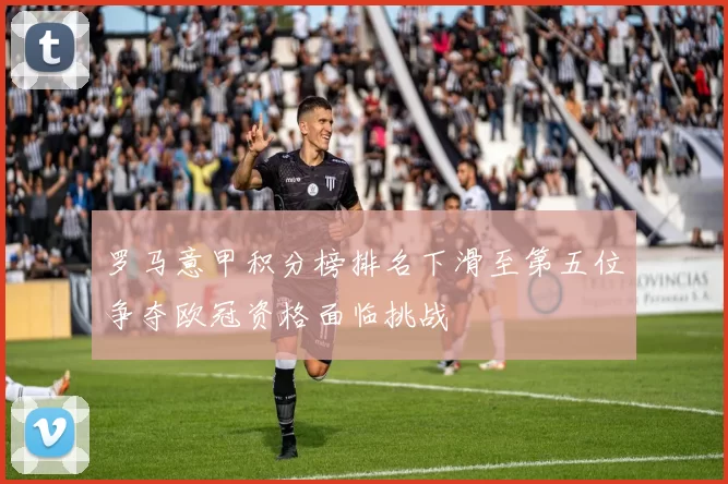 罗马意甲积分榜排名下滑至第五位争夺欧冠资格面临挑战