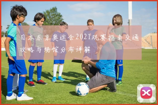 日本东京奥运会2021观赛指南交通攻略与场馆分布详解