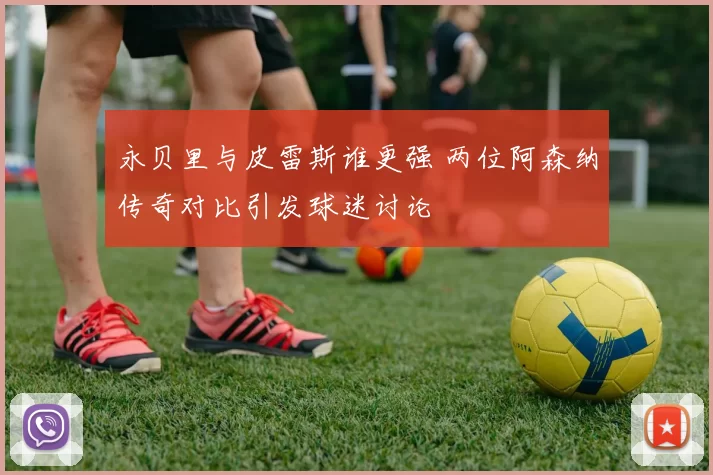 永贝里与皮雷斯谁更强 两位阿森纳传奇对比引发球迷讨论