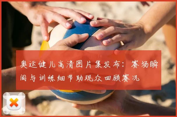 奥运健儿高清图片集发布：赛场瞬间与训练细节助观众回顾赛况