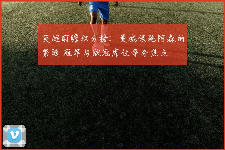 英超前瞻积分榜:曼城领跑阿森纳紧随 冠军与欧冠席位争夺焦点