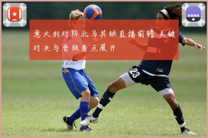 意大利对阵北马其顿直播前瞻 关键对决与晋级看点展开