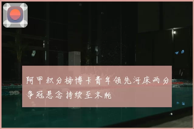 阿甲积分榜博卡青年领先河床两分争冠悬念持续至末轮