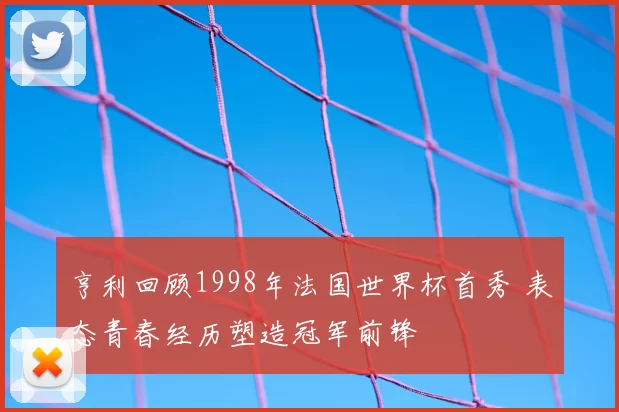 亨利回顾1998年法国世界杯首秀 表态青春经历塑造冠军前锋