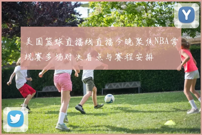 美国篮球直播线直播今晚聚焦NBA常规赛多场对决看点与赛程安排