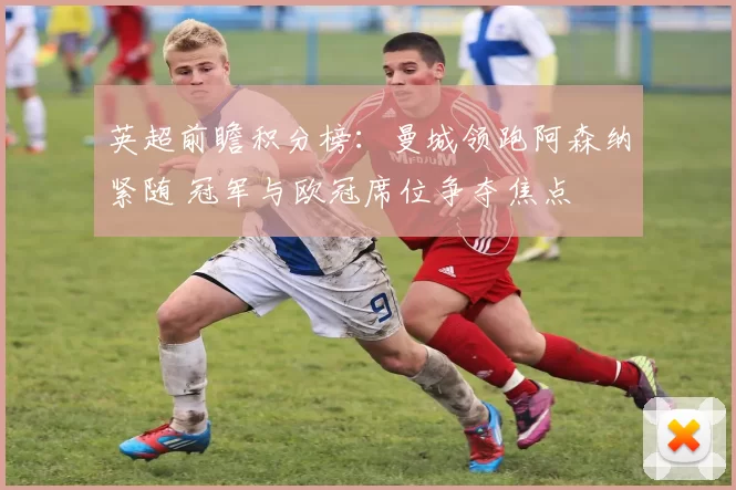 英超前瞻积分榜:曼城领跑阿森纳紧随 冠军与欧冠席位争夺焦点