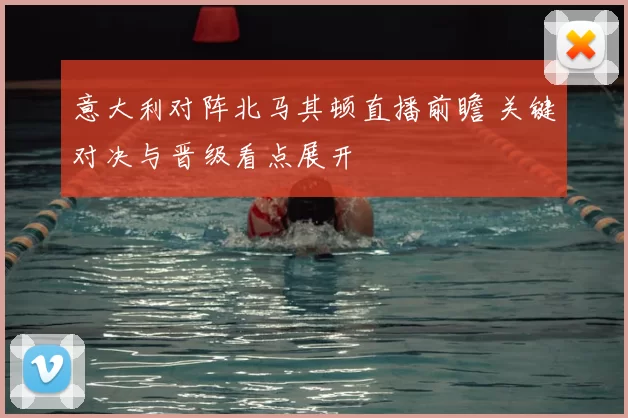 意大利对阵北马其顿直播前瞻 关键对决与晋级看点展开
