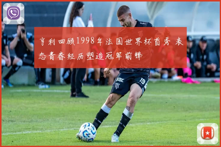 亨利回顾1998年法国世界杯首秀 表态青春经历塑造冠军前锋