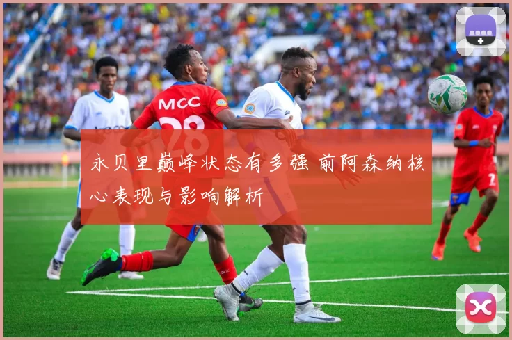 永贝里巅峰状态有多强 前阿森纳核心表现与影响解析