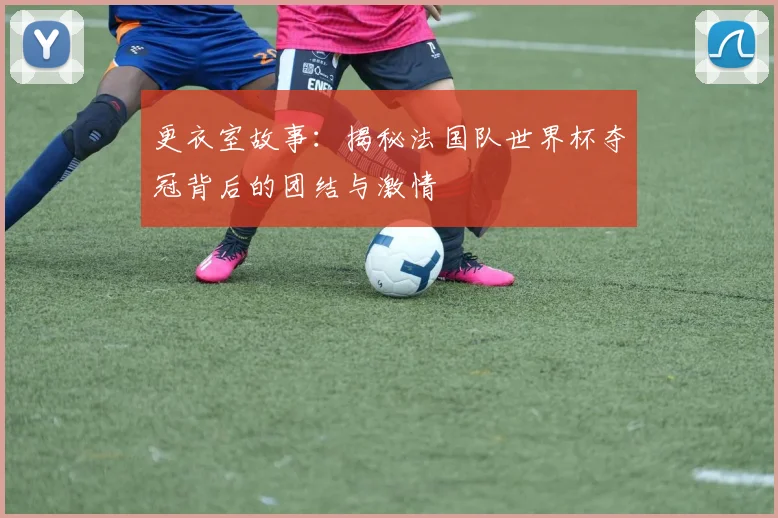 更衣室故事：揭秘法国队世界杯夺冠背后的团结与激情