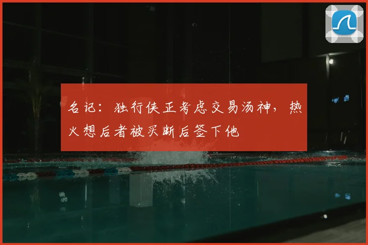 名记：独行侠正考虑交易汤神，热火想后者被买断后签下他