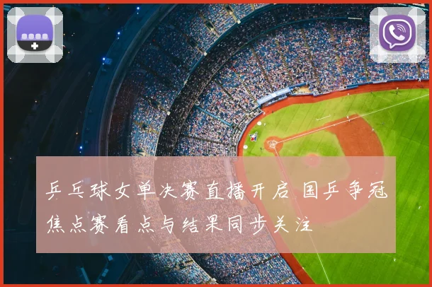 乒乓球女单决赛直播开启 国乒争冠焦点赛看点与结果同步关注