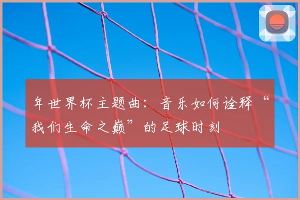 年世界杯主题曲:音乐如何诠释“我们生命之巅”的足球时刻